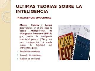 ULTIMAS TEORIAS SOBRE LA
INTELIGENCIA
INTELIGENCIA EMOCIONAL
Mayer,
Salovey y Caruso
desarrollaron en el año 2000 la
Escala
Multifactorial
de
Inteligencia Emocional (MEIS),
que
evalúa
la
inteligencia
emocional general (EQ) y sus
tres componentes. La escala
evalúa
la
habilidad
del
entrevistado para:
1.

Percibir las emociones

2.

Entender las emociones

3.

Regular las emociones

 