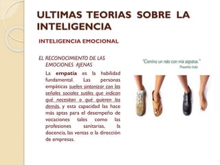 ULTIMAS TEORIAS SOBRE LA
INTELIGENCIA
INTELIGENCIA EMOCIONAL
EL RECONOCIMIENTO DE LAS
EMOCIONES AJENAS
La empatía es la habilidad
fundamental.
Las
personas
empáticas suelen sintonizar con las
señales sociales sutiles que indican
qué necesitan o qué quieren los
demás, y esta capacidad las hace
más aptas para el desempeño de
vocaciones tales como las
profesiones
sanitarias,
la
docencia, las ventas o la dirección
de empresas.

 