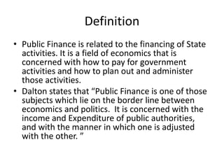 Definition
• Public Finance is related to the financing of State
activities. It is a field of economics that is
concerned with how to pay for government
activities and how to plan out and administer
those activities.
• Dalton states that “Public Finance is one of those
subjects which lie on the border line between
economics and politics. It is concerned with the
income and Expenditure of public authorities,
and with the manner in which one is adjusted
with the other. ”
 