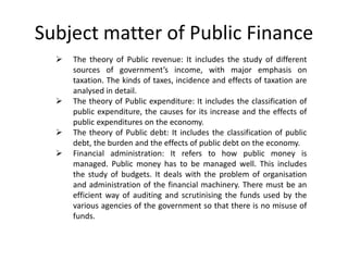 Subject matter of Public Finance
 The theory of Public revenue: It includes the study of different
sources of government’s income, with major emphasis on
taxation. The kinds of taxes, incidence and effects of taxation are
analysed in detail.
 The theory of Public expenditure: It includes the classification of
public expenditure, the causes for its increase and the effects of
public expenditures on the economy.
 The theory of Public debt: It includes the classification of public
debt, the burden and the effects of public debt on the economy.
 Financial administration: It refers to how public money is
managed. Public money has to be managed well. This includes
the study of budgets. It deals with the problem of organisation
and administration of the financial machinery. There must be an
efficient way of auditing and scrutinising the funds used by the
various agencies of the government so that there is no misuse of
funds.
 