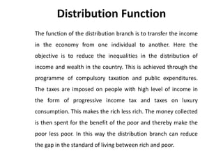 Distribution Function
The function of the distribution branch is to transfer the income
in the economy from one individual to another. Here the
objective is to reduce the inequalities in the distribution of
income and wealth in the country. This is achieved through the
programme of compulsory taxation and public expenditures.
The taxes are imposed on people with high level of income in
the form of progressive income tax and taxes on luxury
consumption. This makes the rich less rich. The money collected
is then spent for the benefit of the poor and thereby make the
poor less poor. In this way the distribution branch can reduce
the gap in the standard of living between rich and poor.
 