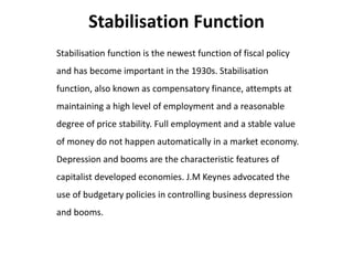 Stabilisation Function
Stabilisation function is the newest function of fiscal policy
and has become important in the 1930s. Stabilisation
function, also known as compensatory finance, attempts at
maintaining a high level of employment and a reasonable
degree of price stability. Full employment and a stable value
of money do not happen automatically in a market economy.
Depression and booms are the characteristic features of
capitalist developed economies. J.M Keynes advocated the
use of budgetary policies in controlling business depression
and booms.
 