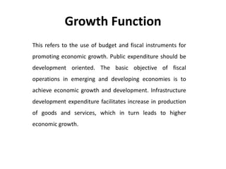 Growth Function
This refers to the use of budget and fiscal instruments for
promoting economic growth. Public expenditure should be
development oriented. The basic objective of fiscal
operations in emerging and developing economies is to
achieve economic growth and development. Infrastructure
development expenditure facilitates increase in production
of goods and services, which in turn leads to higher
economic growth.
 