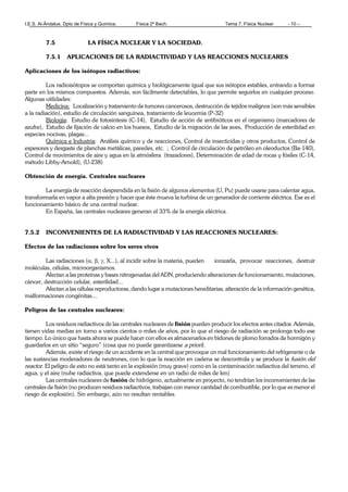 I.E.S. Al-Ándalus. Dpto de Física y Química. Física 2º Bach. Tema 7. Física Nuclear - 10 –
7.5 LA FÍSICA NUCLEAR Y LA SOCIEDAD.
7.5.1 APLICACIONES DE LA RADIACTIVIDAD Y LAS REACCIONES NUCLEARES
Aplicaciones de los isótopos radiactivos:
Los radioisótopos se comportan química y biológicamente igual que sus isótopos estables, entrando a formar
parte en los mismos compuestos. Además, son fácilmente detectables, lo que permite seguirlos en cualquier proceso.
Algunas utilidades:
Medicina: Localización y tratamiento de tumores cancerosos, destrucción de tejidos malignos (son más sensibles
a la radiación), estudio de circulación sanguínea, tratamiento de leucemia (P-32)
Biología: Estudio de fotosíntesis (C-14), Estudio de acción de antibióticos en el organismo (marcadores de
azufre), Estudio de fijación de calcio en los huesos, Estudio de la migración de las aves, Producción de esterilidad en
especies nocivas, plagas...
Química e Industria: Análisis químico y de reacciones, Control de insecticidas y otros productos, Control de
espesores y desgaste de planchas metálicas, paredes, etc. ; Control de circulación de petróleo en oleoductos (Ba-140),
Control de movimientos de aire y agua en la atmósfera (trazadores), Determinación de edad de rocas y fósiles (C-14,
método Libby-Arnold), (U-238)
Obtención de energía. Centrales nucleares
La energía de reacción desprendida en la fisión de algunos elementos (U, Pu) puede usarse para calentar agua,
transformarla en vapor a alta presión y hacer que éste mueva la turbina de un generador de corriente eléctrica. Ese es el
funcionamiento básico de una central nuclear.
En España, las centrales nucleares generan el 33% de la energía eléctrica.
7.5.2 INCONVENIENTES DE LA RADIACTIVIDAD Y LAS REACCIONES NUCLEARES:
Efectos de las radiaciones sobre los seres vivos
Las radiaciones (α, β, γ, X...), al incidir sobre la materia, pueden ionizarla, provocar reacciones, destruir
moléculas, células, microorganismos.
Afectan a las proteínas y bases nitrogenadas del ADN, produciendo alteraciones de funcionamiento, mutaciones,
cáncer, destrucción celular, esterilidad...
Afectan a las células reproductoras, dando lugar a mutaciones hereditarias, alteración de la información genética,
malformaciones congénitas...
Peligros de las centrales nucleares:
Los residuos radiactivos de las centrales nucleares de fisión pueden producir los efectos antes citados. Además,
tienen vidas medias en torno a varios cientos o miles de años, por lo que el riesgo de radiación se prolonga todo ese
tiempo. Lo único que hasta ahora se puede hacer con ellos es almacenarlos en bidones de plomo forrados de hormigón y
guardarlos en un sitio “seguro” (cosa que no puede garantizarse a priori).
Además, existe el riesgo de un accidente en la central que provoque un mal funcionamiento del refrigerante o de
las sustancias moderadores de neutrones, con lo que la reacción en cadena se descontrola y se produce la fusión del
reactor. El peligro de esto no está tanto en la explosión (muy grave) como en la contaminación radiactiva del terreno, el
agua, y el aire (nube radiactiva, que puede extenderse en un radio de miles de km)
Las centrales nucleares de fusión de hidrógeno, actualmente en proyecto, no tendrían los inconvenientes de las
centrales de fisión (no producen residuos radiactivos, trabajan con menor cantidad de combustible, por lo que es menor el
riesgo de explosión). Sin embargo, aún no resultan rentables.
 