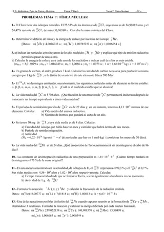 I.E.S. Al-Ándalus. Dpto de Física y Química. Física 2º Bach. Tema 7. Física Nuclear - 12 –
PROBLEMAS TEMA 7: FÍSICA NUCLEAR
1.- El Cloro tiene dos isótopos naturales. El 75,53% de los átomos es de Cl35
17 , cuya masa es de 34,96885 uma, y el
24,47% restante de Cl37
17 , de masa 36,96590 u. Calcular la masa atómica del Cloro.
2.- Determinar el defecto de masa y la energía de enlace por nucleón del isótopo He4
2 .
[Datos: m( He4
2 ): 4,0026033 u ; m( H1
1 ): 1,00785252 u; m( n1
0 ): 1,0086654 u ]
3. a) Indicar las partículas constituyentes de los dos nucleidos HeyH 3
2
3
1 y explicar qué tipo de emisión radiactiva
permitiría pasar de uno a otro.
b) Calcular la energía de enlace para cada uno de los nucleidos e indicar cuál de ellos es más estable.
(mHe-3 = 3,016029 u ; mH-3 = 3,016049 u ; mn = 1,0086 u ; mp = 1,0073 u ; 1 u = 1,66·10-27
kg ; c = 3·108
m s-1
)
4.- Un gramo de carbón, al arder, produce 7 kcal. Calcular la cantidad de carbón necesaria para producir la misma
energía que 1 kg de U235
92 , si la fisión de un núcleo de este elemento libera 200 Mev.
5.- El 238
92U se desintegra emitiendo, sucesivamente, las siguientes partículas antes de alcanzar su forma estable:
α, β, β, α, α, α, α, α, β, β, α, β, β, α. ¿Cuál es el nucleido estable que se alcanza?
6.- La vida media del C14
6 es 5730 años. ¿Qué fracción de una muestra de C14
6 permanecerá inalterada después de
transcurrir un tiempo equivalente a cinco vidas medias?
7.- El periodo de semidesintegración de Cr51
24 es de 27 días y, en un instante, tenemos 4,13 ·1021
átomos de ese
elemento. Calcular: a) Vida media del emisor radiactivo.
b) Número de átomos que quedará al cabo de un año.
8.- Se tienen 50 mg de I131
53 , cuya vida media es de 8 días. Calcular:
a) Cantidad del isótopo que había hace un mes y cantidad que habrá dentro de dos meses.
b) Periodo de semidesintegración.
c) Actividad.
(NA = 6,02 · 1026
kg-mol -1
= nº de partículas que hay en 1 mol-kg) (considerar los meses de 30 días).
9.- La vida media del Th234
90 es de 24 días. ¿Qué proporción de Torio permanecerá sin desintegrarse el cabo de 96
días?
10.- La constante de desintegración radiactiva de una preparación es 1,44 ·10-3
h-1
¿Cuánto tiempo tardará en
desintegrarse el 75 % de la masa original?
11.- En una mezcla encontrada en la actualidad, de isótopos de U, el U238
92 representa el 99,3 % y el U235
92 el 0,7 %.
Sus vidas medias son 4,56 · 109
años y 1,02 · 109
años respectivamente. Calcular:
a) Tiempo transcurrido desde que se formó la Tierra, si eran igualmente abundantes en ese momento.
b) Actividad de 1 g. de U238
92
12.- Formular la reacción BepLi 87
),( γ y calcular la frecuencia de la radiación emitida.
Datos: m(8
Be): 8,00777 u; m(7
Li ): 7,01818 u ; m(1
H): 1,00813 u; h = 6,63 · 10-34
J·s
13.- Una de las reacciones posibles de fusión del Pu239
94 cuando capta un neutrón es la formación de Ce141
58 y Mo96
42 ,
liberándose 3 neutrones. Formular la reacción y calcular la energía liberada por cada núcleo fisionado.
Datos: m( Pu239
94 ): 239,052158 u; m( Ce141
58 ): 140,908570 u; m( Mo96
42 ): 95,90499 u;
m( n1
0 ): 1,008665 u; m( −
− e0
1 ): 0,000549 u
 