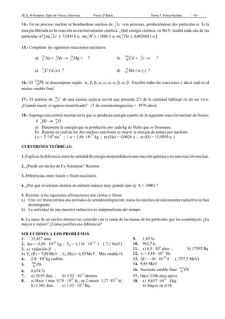 I.E.S. Al-Ándalus. Dpto de Física y Química. Física 2º Bach. Tema 7. Física Nuclear - 13 –
14.- En un proceso nuclear se bombardean núcleos de Li7
3 con protones, produciéndose dos partículas α. Si la
energía liberada en la reacción es exclusivamente cinética. ¿Qué energía cinética, en MeV, tendrá cada una de las
partículas α? [m( Li7
3 ): 7,01818 u; m( H1
1 ): 1,00813 u; m( He4
2 ): 4,0026033 u ]
15.- Completar las siguientes reacciones nucleares:
a) ?26
12
4
2
23
11 +→+ MgHeNa b) ?eCd →+ −
0
1
105
48
c) ?)n,d(C12
6 d) ?),n(Mn γ55
25
16.- El Th234
90 se descompone según α, β, β, α, α, α, α, β, α, β. Escribir todas las reacciones y decir cuál es el
núcleo estable final.
17.- El análisis de C14
6 de una momia egipcia revela que presenta 2/3 de la cantidad habitual en un ser vivo.
¿Cuándo murió el egipcio momificado? (T de semidesintegración = 3970 años)
18.- Suponga una central nuclear en la que se produzca energía a partir de la siguiente reacción nuclear de fusión:
OHe4 16
8
4
2 →
a) Determine la energía que se produciría por cada kg de Helio que se fusionase.
b) Razone en cuál de los dos núcleos anteriores es mayor la energía de enlace por nucleón.
( c = 3 ·108
ms-1
; 1 u = 1,66 ·10-27
kg ; m (He) = 4,0026 u ; m (O) = 15,9950 u. )
CUESTIONES TEÓRICAS:
1. Explicar la diferencia entre la cantidad de energía desprendida en una reacción química y en una reacción nuclear.
2. ¿Puede un núcleo de Ca fisionarse? Razonar.
3. Diferencias entre fusión y fisión nucleares.
4. ¿Por qué no existen átomos de número másico muy grande (por ej. A = 1000) ?
5. Razonar si las siguientes afirmaciones son ciertas o falsas:
a) Una vez transcurridos dos periodos de semidesintegración, todos los núcleos de una muestra radiactiva se han
desintegrado.
b) La actividad de una muestra radiactiva es independiente del tiempo.
6. La masa de un núcleo atómico no coincide con la suma de las masas de las partículas que los constituyen. ¿Es
mayor o menor? ¿Cómo justifica esa diferencia?
SOLUCIONES A LOS PROBLEMAS
1. 35,457 uma
2. ∆m = -5,05 · 10-29
kg ; En = 1,136 · 10-12
J ( 7,1 MeV)
3. a) radiación β−
;
b) Ee (H) = 7,89 MeV ; Ee (He) = 6,53 MeV. Más estable H.
4. 2,8 · 106
kg carbón.
5. Pb206
82
6. 0,674 %
7. a) 38,95 días ; b) 3,52 · 1017
átomos
8. a) Hace 1 mes 9,78 · 1021
át., en 2 meses 1,27 ·1017
át.;
b) 5,545 días; c) 3,32 · 1014
Bq.
9. 1,83 %
10. 962,7 h.
11. a) 6,5 · 109
años ; b) 17593 Bq
12. υ= 4,18 · 1021
Hz
13. ∆E = -18 · 10-10
J ( -737,5 MeV)
14. 9,85 MeV
16. Nucleido estable final Pb210
82
17. Hace 2300 años aprox.
18. a) 8,657 ·1013
J/kg
b) Mayor en el O.
 