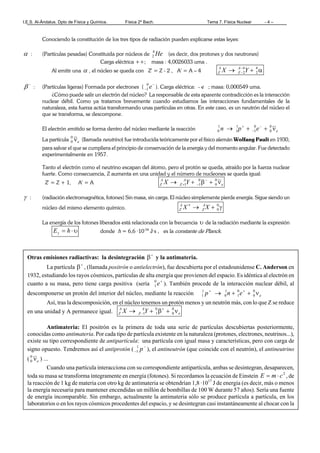 I.E.S. Al-Ándalus. Dpto de Física y Química. Física 2º Bach. Tema 7. Física Nuclear - 4 –
Conociendo la constitución de los tres tipos de radiación pueden explicarse estas leyes:
α : (Partículas pesadas) Constituida por núcleos de He4
2 (es decir, dos protones y dos neutrones)
Carga eléctrica ++; masa : 4,0026033 uma .
Al emitir una α , el núcleo se queda con Z' = Z - 2 , A' = A – 4 α+→ −
−
4
2
4
2YX A
Z
A
Z
−
β : (Partículas ligeras) Formada por electrones (
−
− e0
1 ). Carga eléctrica: - e ; masa: 0,000549 uma.
¿Cómo puede salir un electrón del núcleo? La responsable de esta aparente contradicción es la interacción
nuclear débil. Como ya tratamos brevemente cuando estudiamos las interacciones fundamentales de la
naturaleza, esta fuerza actúa transformando unas partículas en otras. En este caso, es un neutrón del núcleo el
que se transforma, se descompone.
El electrón emitido se forma dentro del núcleo mediante la reacción eepn ν++→ −
−
+ 0
0
0
1
1
1
1
0
La partícula eν0
0 (llamada neutrino) fue introducida teóricamente por el físico alemán Wolfang Pauli en 1930,
para salvar el que se cumpliera el principio de conservación de la energía y del momento angular. Fue detectado
experimentalmente en 1957.
Tanto el electrón como el neutrino escapan del átomo, pero el protón se queda, atraído por la fuerza nuclear
fuerte. Como consecuencia, Z aumenta en una unidad y el número de nucleones se queda igual:
Z' = Z + 1, A' = A e
A
Z
A
Z YX ν+β+→ −
−+
0
0
0
11
γ : (radiación electromagnética, fotones) Sin masa, sin carga. El núcleo simplemente pierde energía. Sigue siendo un
núcleo del mismo elemento químico. γ+→∗ 0
0XX A
Z
A
Z
La energía de los fotones liberados está relacionada con la frecuencia υ de la radiación mediante la expresión
υ⋅=γ hE donde h = 6,6 ·10-34
J·s , es la constante de Planck.
Otras emisiones radiactivas: la desintegración +
β y la antimateria.
La partícula +
β , (llamada positrón o antielectrón), fue descubierta por el estadounidense C. Anderson en
1932, estudiando los rayos cósmicos, partículas de alta energía que provienen del espacio. Es idéntica al electrón en
cuanto a su masa, pero tiene carga positiva (sería +
e0
1 ). También procede de la interacción nuclear débil, al
descomponerse un protón del interior del núcleo, mediante la reacción eenp ν++→ ++ 0
0
0
1
1
0
1
1
Así, tras la descomposición, en el núcleo tenemos un protón menos y un neutrón más, con lo que Z se reduce
en una unidad y A permanece igual. e
A
Z
A
Z YX ν+β+→ +
−
0
0
0
11
Antimateria: El positrón es la primera de toda una serie de partículas descubiertas posteriormente,
conocidas como antimateria. Por cada tipo de partícula existente en la naturaleza (protones, electrones, neutrinos...),
existe su tipo correspondiente de antipartícula: una partícula con igual masa y características, pero con carga de
signo opuesto. Tendremos así el antiprotón ( −
− p1
1 ), el antineutrón (que coincide con el neutrón), el antineutrino
( eν0
0 ) ...
Cuando una partícula interacciona con su correspondiente antipartícula, ambas se desintegran, desaparecen,
toda su masa se transforma íntegramente en energía (fotones). Si recordamos la ecuación de Einstein 2
cmE ⋅= , de
la reacción de 1 kg de materia con otro kg de antimateria se obtendrían 1,8 ·1017
J de energía (es decir, más o menos
la energía necesaria para mantener encendidas un millón de bombillas de 100 W durante 57 años). Sería una fuente
de energía incomparable. Sin embargo, actualmente la antimateria sólo se produce partícula a partícula, en los
laboratorios o en los rayos cósmicos procedentes del espacio, y se desintegran casi instantáneamente al chocar con la
 