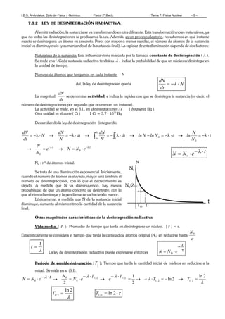 I.E.S. Al-Ándalus. Dpto de Física y Química. Física 2º Bach. Tema 7. Física Nuclear - 5 –
7.3.2 LEY DE DESINTEGRACIÓN RADIACTIVA:
Al emitir radiación, la sustancia se va transformando en otra diferente. Esta transformación no es instantánea, ya
que no todas las desintegraciones se producen a la vez. Además, es un proceso aleatorio, no sabemos en qué instante
exacto se desintegrará un átomo en concreto. Pero, con mayor o menor rapidez, el número de átomos de la sustancia
inicial va disminuyendo (y aumentando el de la sustancia final). La rapidez de esta disminución depende de dos factores:
Naturaleza de la sustancia: Esta influencia viene marcada por la llamada constante de desintegración ( λ ).
Se mide en s-1
. Cada sustancia radiactiva tendrá su λ . Indica la probabilidad de que un núcleo se desintegre en
la unidad de tiempo.
Número de átomos que tengamos en cada instante: N
Así, la ley de desintegración queda
La magnitud
dt
dN
se denomina actividad, e indica la rapidez con que se desintegra la sustancia (es decir, el
número de desintegraciones por segundo que ocurren en un instante).
La actividad se mide, en el S.I., en desintegraciones / s ( bequerel, Bq ).
Otra unidad es el curie ( Ci ) 1 Ci = 3,7 · 1010
Bq
Desarrollando la ley de desintegración (integrando)
tt
tN
No
eNNe
N
N
t
N
N
lntNlnNlndt
N
dN
dt
N
dN
N
dt
dN
⋅λ−⋅λ−
⋅=→=→
⋅λ−=→⋅λ−=−→⋅λ−=→⋅λ−=→⋅λ−= ∫∫
0
0
0
0
0
No : nº de átomos inicial.
Se trata de una disminución exponencial. Inicialmente,
cuando el número de átomos es elevado, mayor será también el
número de desintegraciones, con lo que el decrecimiento es
rápido. A medida que N va disminuyendo, hay menos
probabilidad de que un átomo concreto de desintegre, con lo
que el ritmo disminuye y la pendiente se va haciendo menor.
Lógicamente, a medida que N de la sustancia inicial
disminuye, aumenta al mismo ritmo la cantidad de la sustancia
final.
Otras magnitudes características de la desintegración radiactiva
Vida media ( τ ): Promedio de tiempo que tarda en desintegrarse un núcleo. [τ ] = s.
Estadísticamente se considera el tiempo que tarda la cantidad de átomos original (N0) en reducirse hasta
e
N0
La ley de desintegración radiactiva puede expresarse entonces
τ
−
⋅=
t
eNN 0
Periodo de semidesintegración (
2
1T ): Tiempo que tarda la cantidad inicial de núcleos en reducirse a la
mitad. Se mide en s. (S.I).
λ
λ
λλλ 2ln
2ln
2
1
2
2/12/1
2/12/1
0
0
0 =→−=⋅−→=
⋅−
→
⋅−
⋅=→⋅−⋅= TT
T
e
T
eN
NteNN
teNN o
⋅λ−⋅=
N
dt
dN
⋅−= λ
λ
2ln
2/1 =T τ⋅= 2ln2/1
T
λ
τ
1
=
 