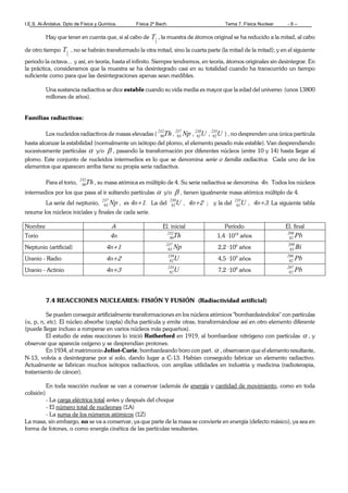 I.E.S. Al-Ándalus. Dpto de Física y Química. Física 2º Bach. Tema 7. Física Nuclear - 6 –
Hay que tener en cuenta que, si al cabo de
2
1T , la muestra de átomos original se ha reducido a la mitad, al cabo
de otro tiempo
2
1T , no se habrán transformado la otra mitad, sino la cuarta parte (la mitad de la mitad); y en el siguiente
periodo la octava... y así, en teoría, hasta el infinito. Siempre tendremos, en teoría, átomos originales sin desintegrar. En
la práctica, consideramos que la muestra se ha desintegrado casi en su totalidad cuando ha transcurrido un tiempo
suficiente como para que las desintegraciones apenas sean medibles.
Una sustancia radiactiva se dice estable cuando su vida media es mayor que la edad del universo (unos 13800
millones de años).
Familias radiactivas:
Los nucleidos radiactivos de masas elevadas ( Th232
90 , Np237
93 , U238
92 , U235
92 ) , no desprenden una única partícula
hasta alcanzar la estabilidad (normalmente un isótopo del plomo, el elemento pesado más estable). Van desprendiendo
sucesivamente partículas α y/o β , pasando la transformación por diferentes núcleos (entre 10 y 14) hasta llegar al
plomo. Este conjunto de nucleidos intermedios es lo que se denomina serie o familia radiactiva. Cada uno de los
elementos que aparecen arriba tiene su propia serie radiactiva.
Para el torio, Th232
90 , su masa atómica es múltiplo de 4. Su serie radiactiva se denomina 4n. Todos los núcleos
intermedios por los que pasa al ir soltando partículas α y/o β , tienen igualmente masa atómica múltiplo de 4.
La serie del neptunio, Np237
93 , es 4n+1. La del U238
92 , 4n+2 ; y la del U235
92 , 4n+3. La siguiente tabla
resume los núcleos iniciales y finales de cada serie.
Nombre A El. inicial Período El. final
Torio 4n Th232
90 1,4 ·1010
años Pb208
82
Neptunio (artificial) 4n+1 Np237
93 2,2 ·106
años Bi209
83
Uranio - Radio 4n+2 U238
92 4,5 ·109
años Pb206
82
Uranio - Actinio 4n+3 U235
92 7,2 ·108
años Pb207
82
7.4 REACCIONES NUCLEARES: FISIÓN Y FUSIÓN (Radiactividad artificial)
Se pueden conseguir artificialmente transformaciones en los núcleos atómicos "bombardeándolos" con partículas
(α, p, n, etc). El núcleo absorbe (capta) dicha partícula y emite otras, transformándose así en otro elemento diferente
(puede llegar incluso a romperse en varios núcleos más pequeños).
El estudio de estas reacciones lo inició Rutherford en 1919, al bombardear nitrógeno con partículas α , y
observar que aparecía oxígeno y se desprendían protones.
En 1934, el matrimonio Joliot-Curie, bombardeando boro con part. α , observaron que el elemento resultante,
N-13, volvía a desintegrarse por sí solo, dando lugar a C-13. Habían conseguido fabricar un elemento radiactivo.
Actualmente se fabrican muchos isótopos radiactivos, con amplias utilidades en industria y medicina (radioterapia,
tratamiento de cáncer).
En toda reacción nuclear se van a conservar (además de energía y cantidad de movimiento, como en toda
colisión)
- La carga eléctrica total antes y después del choque
- El número total de nucleones (ΣA)
- La suma de los números atómicos (ΣZ)
La masa, sin embargo, no se va a conservar, ya que parte de la masa se convierte en energía (defecto másico), ya sea en
forma de fotones, o como energía cinética de las partículas resultantes.
 