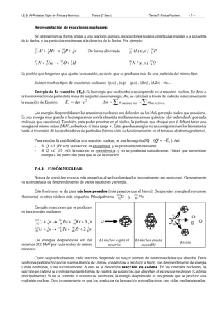 I.E.S. Al-Ándalus. Dpto de Física y Química. Física 2º Bach. Tema 7. Física Nuclear - 7 –
Representación de reacciones nucleares:
Se representan de forma similar a una reacción química, indicando los núcleos y partículas iniciales a la izquierda
de la flecha, y las partículas resultantes a la derecha de la flecha. Por ejemplo:
nPHeAl 1
0
30
15
4
2
27
13 +→+ De forma abreviada P)n,(Al 30
15
27
13 α
HOHeN 1
1
17
8
4
2
14
7 +→+ O)p,(N 17
8
14
7 α
Es posible que tengamos que ajustar la ecuación, es decir, que se produzca más de una partícula del mismo tipo.
Existen muchos tipos de reacciones nucleares (p,α) , (n,p) , (p,n) , (d,n) , (d,2n) , etc...
Energía de la reacción ( Er ): Es la energía que se absorbe o se desprende en la reacción nuclear. Se debe a
la transformación de parte de la masa de las partículas en energía. Así, se calculará a través del defecto másico mediante
la ecuación de Einstein
2
cmEr ⋅∆= ∑∑ −= REACTIVOSPRODUCTOS mmm∆
Las energías desprendidas en las reacciones nucleares son del orden de los MeV por cada núcleo que reacciona.
Es una energía muy grande si la comparamos con la obtenida mediante reacciones químicas (del orden de eV por cada
molécula que reacciona). También, para poder penetrar en el núcleo, la partícula que choque con él deberá tener una
energía del mismo orden (MeV), sobre todo si tiene carga +. Estas grandes energías no se consiguieron en los laboratorios
hasta la invención de los aceleradores de partículas (hemos visto su funcionamiento en el tema de electromagnetismo).
Para estudiar la viabilidad de una reacción nuclear, se usa la magnitud Q ( rEQ −= ). Así:
- Si Q >0 (Er <0), la reacción es exotérmica, y se producirá naturalmente.
- Si Q <0 (Er >0), la reacción es endotérmica, y no se producirá naturalmente. Habrá que suministrar
energía a las partículas para que se dé la reacción
7.4.1 FISIÓN NUCLEAR:
Rotura de un núcleo en otros más pequeños, al ser bombardeados (normalmente con neutrones). Generalmente
va acompañada de desprendimiento de varios neutrones y energía.
Este fenómeno se da para núcleos pesados (más pesados que el hierro). Desprenden energía al romperse
(fisionarse) en otros núcleos más pequeños. Principalmente U235
92 y Pu239
94
Ejemplo: reacciones que se producen
en las centrales nucleares:
nKrBanU 1
0
89
36
144
56
1
0
235
92 3++→+
nZrTenU 1
0
97
40
137
52
1
0
235
92 2++→+
Las energías desprendidas son del
orden de 200 MeV por cada núcleo de uranio
fisionado.
Como se puede observar, cada reacción desprende un mayor número de neutrones de los que absorbe. Estos
neutrones podrán chocar con nuevos átomos de Uranio, volviéndose a producir la fisión, con desprendimiento de energía
y más neutrones, y así sucesivamente. A esto se le denomina reacción en cadena. En las centrales nucleares, la
reacción en cadena se controla mediante barras de control, de sustancias que absorben el exceso de neutrones (Cadmio
principalmente). Si no se controla el número de neutrones, la energía desprendida es tan grande que se produce una
explosión nuclear. Otro inconveniente es que los productos de la reacción son radiactivos, con vidas medias elevadas.
El núcleo capta el
neutrón
El núcleo queda
inestable
Fisión
 