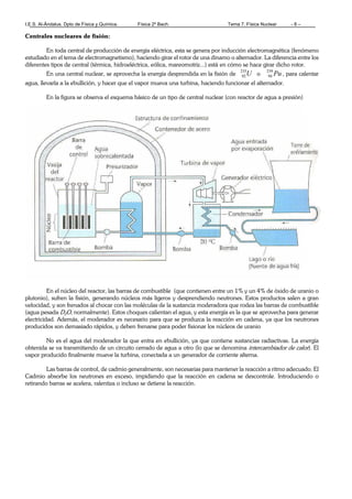 I.E.S. Al-Ándalus. Dpto de Física y Química. Física 2º Bach. Tema 7. Física Nuclear - 8 –
Centrales nucleares de fisión:
En toda central de producción de energía eléctrica, esta se genera por inducción electromagnética (fenómeno
estudiado en el tema de electromagnetismo), haciendo girar el rotor de una dinamo o alternador. La diferencia entre los
diferentes tipos de central (térmica, hidroeléctrica, eólica, mareomotriz...) está en cómo se hace girar dicho rotor.
En una central nuclear, se aprovecha la energía desprendida en la fisión de U235
92 o Pu239
94 , para calentar
agua, llevarla a la ebullición, y hacer que el vapor mueva una turbina, haciendo funcionar el alternador.
En la figura se observa el esquema básico de un tipo de central nuclear (con reactor de agua a presión)
En el núcleo del reactor, las barras de combustible (que contienen entre un 1% y un 4% de óxido de uranio o
plutonio), sufren la fisión, generando núcleos más ligeros y desprendiendo neutrones. Estos productos salen a gran
velocidad, y son frenados al chocar con las moléculas de la sustancia moderadora que rodea las barras de combustible
(agua pesada D2O, normalmente). Estos choques calientan el agua, y esta energía es la que se aprovecha para generar
electricidad. Además, el moderador es necesario para que se produzca la reacción en cadena, ya que los neutrones
producidos son demasiado rápidos, y deben frenarse para poder fisionar los núcleos de uranio
No es el agua del moderador la que entra en ebullición, ya que contiene sustancias radiactivas. La energía
obtenida se va transmitiendo de un circuito cerrado de agua a otro (lo que se denomina intercambiador de calor). El
vapor producido finalmente mueve la turbina, conectada a un generador de corriente alterna.
Las barras de control, de cadmio generalmente, son necesarias para mantener la reacción a ritmo adecuado. El
Cadmio absorbe los neutrones en exceso, impidiendo que la reacción en cadena se descontrole. Introduciendo o
retirando barras se acelera, ralentiza o incluso se detiene la reacción.
 