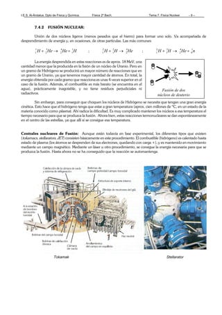 I.E.S. Al-Ándalus. Dpto de Física y Química. Física 2º Bach. Tema 7. Física Nuclear - 9 –
Fusión de dos
núcleos de deuterio
7.4.2 FUSIÓN NUCLEAR:
Unión de dos núcleos ligeros (menos pesados que el hierro) para formar uno solo. Va acompañada de
desprendimiento de energía y, en ocasiones, de otras partículas. Las más comunes:
HHeHeH 1
1
4
2
3
2
1
1 +→+ ; HeHH 4
2
2
1
2
1 →+ ; nHeHH 1
0
4
2
3
1
2
1 +→+
La energía desprendida en estas reacciones es de aprox. 18 MeV, una
cantidad menor que la producida en la fisión de un núcleo de Uranio. Pero en
un gramo de Hidrógeno se producirá un mayor número de reacciones que en
un gramo de Uranio, ya que tenemos mayor cantidad de átomos. En total, la
energía obtenida por cada gramo que reacciona es unas 4 veces superior en el
caso de la fusión. Además, el combustible es más barato (se encuentra en el
agua), prácticamente inagotable, y no tiene residuos perjudiciales ni
radiactivos.
Sin embargo, para conseguir que choquen los núcleos de Hidrógeno se necesita que tengan una gran energía
cinética. Esto hace que el hidrógeno tenga que estar a gran temperatura (aprox. cien millones de ºC, en un estado de la
materia conocido como plasma). Ahí radica la dificultad. Es muy complicado mantener los núcleos a esa temperatura el
tiempo necesario para que se produzca la fusión. Ahora bien, estas reacciones termonucleares se dan espontáneamente
en el centro de las estrellas, ya que allí sí se consigue esa temperatura.
Centrales nucleares de Fusión: Aunque están todavía en fase experimental, los diferentes tipos que existen
(tokamacs, stellarators, JET) consisten básicamente en este procedimiento. El combustible (hidrógeno) es calentado hasta
estado de plasma (los átomos se desprenden de sus electrones, quedando con carga +), y es mantenido en movimiento
mediante un campo magnético. Mediante un láser u otro procedimiento, se consigue la energía necesaria para que se
produzca la fusión. Hasta ahora no se ha conseguido que la reacción se automantenga.
Tokamak Stellarator
 