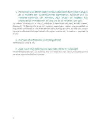 3
5. Para decidir si las diferencias de los resultados obtenidos en los dos grupos
de la muestra son estadísticamente significativas. Sabiendo que las
variables numéricas son normales, ¿Qué prueba de hipótesis han
empleado los investigadores en cada una de las variables y por qué?
Por un lado, se ha utilizado el Test de Correlación de Pearson en: IMC, Peso, Altura, Glucemia,
Colesterol y PA. Esto se debe a que son muestras paramétricas y siguen una normalidad. La
otra prueba utilizada es el Test de Student en: Sexo, Fuma y No Fuma, en este caso porque
hay una variable cuantitativa y otra cualitativa, siguen una normal y la muestra es mayor de 30
(n>30).
6. ¿Con qué α han trabajado los investigadores?
Han trabajado con α=0.005
7. ¿Cuál fue el total de la muestra estudiada en esta investigación?
Inicialmente se evaluaron 2330 alumnos, pero solo 80 de ellos eran obesos, los cuales querían
participar y cumplían con los requisitos.
 