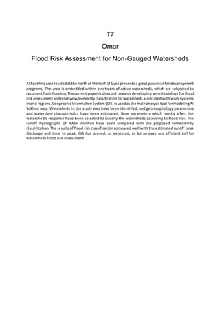 T7
Omar
Flood Risk Assessment for Non-Gauged Watersheds
Al Soukhnaarea locatedatthe northof the Gulf of Suez presents a great potential for development
programs. The area is embedded within a network of active watersheds, which are subjected to
recurrentflashflooding.The current paper is directed towards developing a methodology for flood
riskassessmentandrelative vulnerabilityclassificationforwatershedsassociated with wadi systems
inarid regions.GeographicInformationSystem(GIS) isusedasthe mainanalysistool formodelingAl
Sokhna area. Watersheds in the study area have been identified, and geomorphology parameters
and watershed characteristics have been estimated. Nine parameters which mostly affect the
watershed's response have been selected to classify the watersheds according to flood risk. The
runoff hydrographs of NASH method have been compared with the proposed vulnerability
classification. The results of flood risk classification compared well with the estimated runoff peak
discharge and time to peak. GIS has proved, as expected, to be an easy and efficient toll for
watersheds flood risk assessment
 