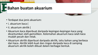 Bahan buatan akuarium
• Terdapat dua jenis akuarium:
• i. akuarium kaca (
• ii. akuarium akrilik (
• Akuarium kaca diperbuat daripada kepingan-kepingan kaca yang
dicantumkan oleh gamsilikon. Kelemahan akuarium kaca ialah kaca
mudah pecah dan retak.
• Akuarium akrilik diperbuat daripada akrilik, iaitu bahan yang berbeza
dari kaca. Akrilik lebih kuat dan ringan daripada kaca di samping
akuarium akrilik boleh dibuat dalam berbagai bentuk.
 