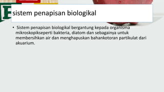 sistem penapisan biologikal
• Sistem penapisan biologikal bergantung kepada organisma
mikroskopikseperti bakteria, diatom dan sebagainya untuk
membersihkan air dan menghapuskan bahankotoran partikulat dari
akuarium.
 
