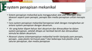 system penapisan mekanikal
• Sistem penapisan mekanikal pula menggunakan alat-alat sokongan atau
aksesori seperti pam penapis, penapis dan media penapisan untuk menapis
air.
• Cara system penapisan mekanikal beroperasi ialah dengan mengitarkan air
antara system penapisan dengan akuarium.
• Air yang kotor dipam keluar dari akuarium dan dimasukkan ke dalam
system penapisan, setelah ditapis air kembali bersih dan dimasukkan
semula ke dalam akuarium.
• Aksesori utama sistempenapisan mekanikal terdiri daripada pam penapis,
penapis , paip plastic termasuk paip T dan beberapa tiub plastik untuk
saluran penapisan, dan media penapisan
 
