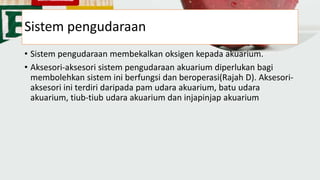Sistem pengudaraan
• Sistem pengudaraan membekalkan oksigen kepada akuarium.
• Aksesori-aksesori sistem pengudaraan akuarium diperlukan bagi
membolehkan sistem ini berfungsi dan beroperasi(Rajah D). Aksesori-
aksesori ini terdiri daripada pam udara akuarium, batu udara
akuarium, tiub-tiub udara akuarium dan injapinjap akuarium
 