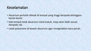 Keselamatan
• Akuarium perlulah diletak di tempat yang tinggi daripada ketinggian
kanak-kanak.
• Kaki tempat letak akuarium mesti kukuh, meja akan lebih sesuai
daripada rak.
• Letak polystrene di bawah akuarium agar mengelakkan kaca pecah.
 
