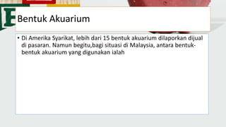 Bentuk Akuarium
• Di Amerika Syarikat, lebih dari 15 bentuk akuarium dilaporkan dijual
di pasaran. Namun begitu,bagi situasi di Malaysia, antara bentuk-
bentuk akuarium yang digunakan ialah
 