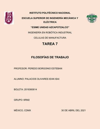 INSTITUTO POLITÉCNICO NACIONAL
ESCUELA SUPERIOR DE INGENIERÍA MECÁNICA Y
ELÉCTRICA
“ESIME UNIDAD AZCAPOTZALCO”
INGENIERÍA EN ROBÓTICA INDUSTRIAL
CELULAS DE MANUFACTURA
TAREA 7
FILOSOFÍAS DE TRABAJO
PROFESOR: PEREDO BORGONIO ESTEBAN
ALUMNO: PALACIOS OLIVARES IEAN ISAI
BOLETA: 2019360614
GRUPO: 6RM2
MÉXICO, CDMX 30 DE ABRIL DEL 2021
 