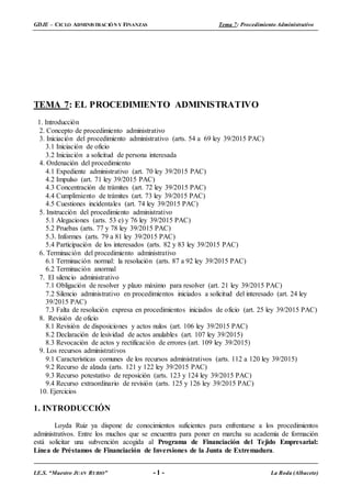 GDJE – CICLO ADMINISTRACIÓN Y FINANZAS Tema 7: Procedimiento Administrativo
I.E.S. “Maestro JUAN RUBIO” - 1 - La Roda (Albacete)
TEMA 7: EL PROCEDIMIENTO ADMINISTRATIVO
1. Introducción
2. Concepto de procedimiento administrativo
3. Iniciación del procedimiento administrativo (arts. 54 a 69 ley 39/2015 PAC)
3.1 Iniciación de oficio
3.2 Iniciación a solicitud de persona interesada
4. Ordenación del procedimiento
4.1 Expediente administrativo (art. 70 ley 39/2015 PAC)
4.2 Impulso (art. 71 ley 39/2015 PAC)
4.3 Concentración de trámites (art. 72 ley 39/2015 PAC)
4.4 Cumplimiento de trámites (art. 73 ley 39/2015 PAC)
4.5 Cuestiones incidentales (art. 74 ley 39/2015 PAC)
5. Instrucción del procedimiento administrativo
5.1 Alegaciones (arts. 53 e) y 76 ley 39/2015 PAC)
5.2 Pruebas (arts. 77 y 78 ley 39/2015 PAC)
5.3. Informes (arts. 79 a 81 ley 39/2015 PAC)
5.4 Participación de los interesados (arts. 82 y 83 ley 39/2015 PAC)
6. Terminación del procedimiento administrativo
6.1 Terminación normal: la resolución (arts. 87 a 92 ley 39/2015 PAC)
6.2 Terminación anormal
7. El silencio administrativo
7.1 Obligación de resolver y plazo máximo para resolver (art. 21 ley 39/2015 PAC)
7.2 Silencio administrativo en procedimientos iniciados a solicitud del interesado (art. 24 ley
39/2015 PAC)
7.3 Falta de resolución expresa en procedimientos iniciados de oficio (art. 25 ley 39/2015 PAC)
8. Revisión de oficio
8.1 Revisión de disposiciones y actos nulos (art. 106 ley 39/2015 PAC)
8.2 Declaración de lesividad de actos anulables (art. 107 ley 39/2015)
8.3 Revocación de actos y rectificación de errores (art. 109 ley 39/2015)
9. Los recursos administrativos
9.1 Características comunes de los recursos administrativos (arts. 112 a 120 ley 39/2015)
9.2 Recurso de alzada (arts. 121 y 122 ley 39/2015 PAC)
9.3 Recurso potestativo de reposición (arts. 123 y 124 ley 39/2015 PAC)
9.4 Recurso extraordinario de revisión (arts. 125 y 126 ley 39/2015 PAC)
10. Ejercicios
1. INTRODUCCIÓN
Loyda Ruiz ya dispone de conocimientos suficientes para enfrentarse a los procedimientos
administrativos. Entre los muchos que se encuentra para poner en marcha su academia de formación
está solicitar una subvención acogida al Programa de Financiación del Tejido Empresarial:
Línea de Préstamos de Financiación de Inversiones de la Junta de Extremadura.
 