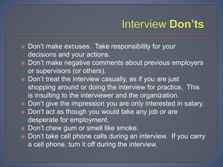  Don’t make excuses. Take responsibility for your
decisions and your actions.
 Don’t make negative comments about previous employers
or supervisors (or others).
 Don’t treat the interview casually, as if you are just
shopping around or doing the interview for practice. This
is insulting to the interviewer and the organization.
 Don’t give the impression you are only interested in salary.
 Don’t act as though you would take any job or are
desperate for employment.
 Don’t chew gum or smell like smoke.
 Don’t take cell phone calls during an interview. If you carry
a cell phone, turn it off during the interview.
 