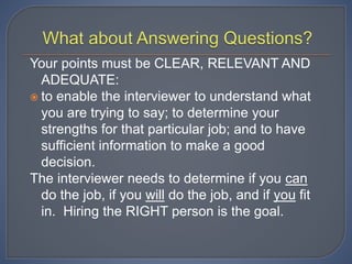 Your points must be CLEAR, RELEVANT AND
ADEQUATE:
 to enable the interviewer to understand what
you are trying to say; to determine your
strengths for that particular job; and to have
sufficient information to make a good
decision.
The interviewer needs to determine if you can
do the job, if you will do the job, and if you fit
in. Hiring the RIGHT person is the goal.
 