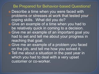  Describe a time when you were faced with
problems or stresses at work that tested your
coping skills. What did you do?
 Give an example of a time when you had to
be relatively quick in coming to a decision.
 Give me an example of an important goal you
had to set and tell me about your progress in
reaching that goal.
 Give me an example of a problem you faced
on the job, and tell me how you solved it.
 Tell me about a situation in the past year in
which you had to deal with a very upset
customer or co-worker.
 