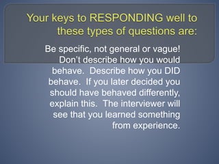 Be specific, not general or vague!
Don’t describe how you would
behave. Describe how you DID
behave. If you later decided you
should have behaved differently,
explain this. The interviewer will
see that you learned something
from experience.
 