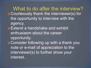 Courteously thank the interviewer(s) for
the opportunity to interview with the
agency.
Extend a handshake and exhibit
enthusiasm about the career
opportunity.
Consider following up with a thank you
note or e-mail of appreciation to the
interviewer(s) to further show your
interest.
 