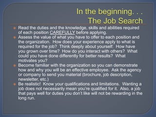  Read the duties and the knowledge, skills and abilities required
of each position CAREFULLY before applying.
 Assess the value of what you have to offer to each position and
the organization. How does your experience apply to what is
required for the job? Think deeply about yourself: How have
you grown over time? How do you interact with others? What
could you have done differently for better results? What
motivates you?
 Become familiar with the organization so you can demonstrate
how and why you will be an effective employee. Ask the agency
or company to send you material (brochure, job description,
newsletter, etc.)
 Be realistic! Know your qualifications and limitations. Wanting a
job does not necessarily mean you’re qualified for it. Also, a job
that pays well for duties you don’t like will not be rewarding in the
long run.
 