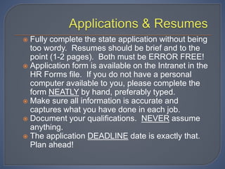 Fully complete the state application without being
too wordy. Resumes should be brief and to the
point (1-2 pages). Both must be ERROR FREE!
 Application form is available on the Intranet in the
HR Forms file. If you do not have a personal
computer available to you, please complete the
form NEATLY by hand, preferably typed.
 Make sure all information is accurate and
captures what you have done in each job.
 Document your qualifications. NEVER assume
anything.
 The application DEADLINE date is exactly that.
Plan ahead!
 
