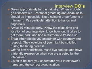  Dress appropriately for the industry. When in doubt,
go conservative. Personal grooming and cleanliness
should be impeccable. Keep cologne or perfume to a
minimum. Pay particular attention to hands and
fingernails.
 Arrive 10 minutes early. Know the exact time and
location of your interview; know how long it takes to
get there, park, and find a restroom to freshen up.
 Treat other people you encounter with courtesy and
respect. Their opinions of you might be solicited
during the hiring process.
 Offer a firm handshake, make eye contact, and have
a friendly expression when you are greeted by the
interviewer.
 Listen to be sure you understand your interviewer’s
name and the correct pronunciation.
 
