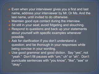  Even when your interviewer gives you a first and last
name, address your interviewer by Mr. Or Ms. And the
last name, until invited to do otherwise.
 Maintain good eye contact during the interview.
 Sit still in your seat; avoid fidgeting and slouching.
 Respond to questions and back up your statements
about yourself with specific examples whenever
possible.
 Ask for clarification if you don’t understand a
question; and be thorough in your responses while
being concise in your wording.
 Use good grammar and good diction. Say “yes”, not
“yeah.” Don’t fill pauses with “um,” uh” or “ah”. Don’t
punctuate sentences with “you know”, “like”, “see” or
“okay”.
 