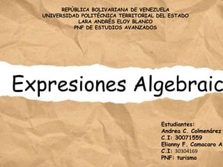Expresiones Algebraic
Estudiantes:
Andrea C. Colmenárez
C.I: 30071559
Elianny F. Camacaro A.
C.I: 30304169
PNF: turismo
REPÚBLICA BOLIVARIANA DE VENEZUELA
UNIVERSIDAD POLITÉCNICA TERRITORIAL DEL ESTADO
LARA ANDRÉS ELOY BLANCO
PNF DE ESTUDIOS AVANZADOS
 