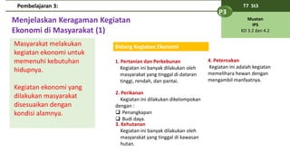 Menjelaskan Keragaman Kegiatan
Ekonomi di Masyarakat (1)
T7 St3
P3
Muatan
IPS
KD 3.2 dan 4.2
Pembelajaran 3:
Masyarakat melakukan
kegiatan ekonomi untuk
memenuhi kebutuhan
hidupnya.
Kegiatan ekonomi yang
dilakukan masyarakat
disesuaikan dengan
kondisi alamnya.
Bidang Kegiatan Ekonomi
1. Pertanian dan Perkebunan
Kegiatan ini banyak dilakukan oleh
masyarakat yang tinggal di dataran
tinggi, rendah, dan pantai.
2. Perikanan
Kegiatan ini dilakukan dikelompokan
dengan :
 Penangkapan
 Budi daya.
3. Kehutanan
Kegiatan ini banyak dilakukan oleh
masyarakat yang tinggal di kawasan
hutan.
4. Peternakan
Kegiatan ini adalah kegiatan
memelihara hewan dengan
mengambil manfaatnya.
 