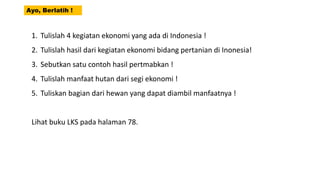 Ayo, Berlatih !
1. Tulislah 4 kegiatan ekonomi yang ada di Indonesia !
2. Tulislah hasil dari kegiatan ekonomi bidang pertanian di Inonesia!
3. Sebutkan satu contoh hasil pertmabkan !
4. Tulislah manfaat hutan dari segi ekonomi !
5. Tuliskan bagian dari hewan yang dapat diambil manfaatnya !
Lihat buku LKS pada halaman 78.
 