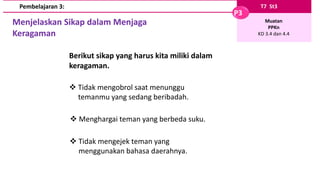 T7 St3
P3
Muatan
PPKn
KD 3.4 dan 4.4
Pembelajaran 3:
Menjelaskan Sikap dalam Menjaga
Keragaman
Berikut sikap yang harus kita miliki dalam
keragaman.
 Tidak mengobrol saat menunggu
temanmu yang sedang beribadah.
 Menghargai teman yang berbeda suku.
 Tidak mengejek teman yang
menggunakan bahasa daerahnya.
 