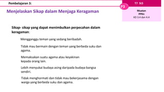 Menjelaskan Sikap dalam Menjaga Keragaman
T7 St3
P3
Muatan
PPKn
KD 3.4 dan 4.4
Pembelajaran 3:
Sikap- sikap yang dapat menimbulkan perpecahan dalam
keragaman:
Mengganggu teman yang sedang beribadah.
Tidak mau bermain dengan teman yang berbeda suku dan
agama.
Memaksakan suatu agama atau keyakinan
kepada orang lain.
Lebih menyukai budaya asing daripada budaya bangsa
sendiri.
Tidak menghormati dan tidak mau bekerjasama dengan
warga yang berbeda suku dan agama.
 
