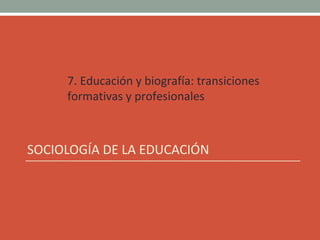 7. Educación y biografía: transiciones
formativas y profesionales
SOCIOLOGÍA DE LA EDUCACIÓN
 