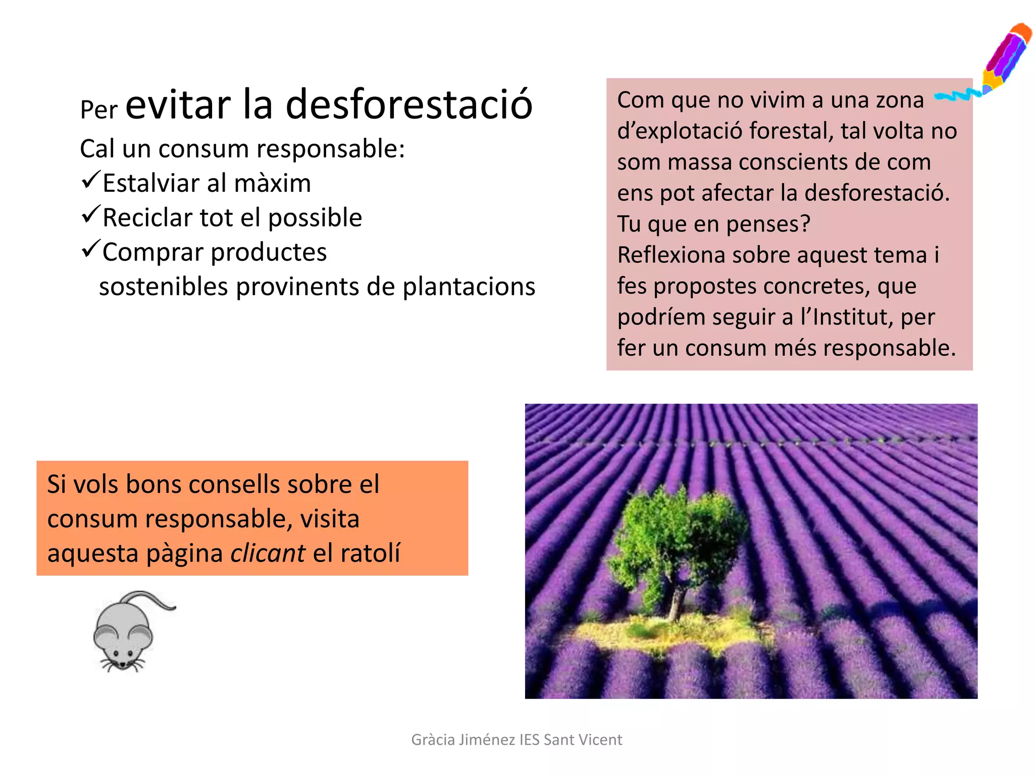 Per evitar la desforestació                                   Com que no vivim a una zona
                                                                d’explotació forestal, tal volta no
  Cal un consum responsable:                                    som massa conscients de com
  Estalviar al màxim                                           ens pot afectar la desforestació.
  Reciclar tot el possible                                     Tu que en penses?
  Comprar productes                                            Reflexiona sobre aquest tema i
   sostenibles provinents de plantacions                        fes propostes concretes, que
                                                                podríem seguir a l’Institut, per
                                                                fer un consum més responsable.




Si vols bons consells sobre el
consum responsable, visita
aquesta pàgina clicant el ratolí




                                   Gràcia Jiménez IES Sant Vicent
 