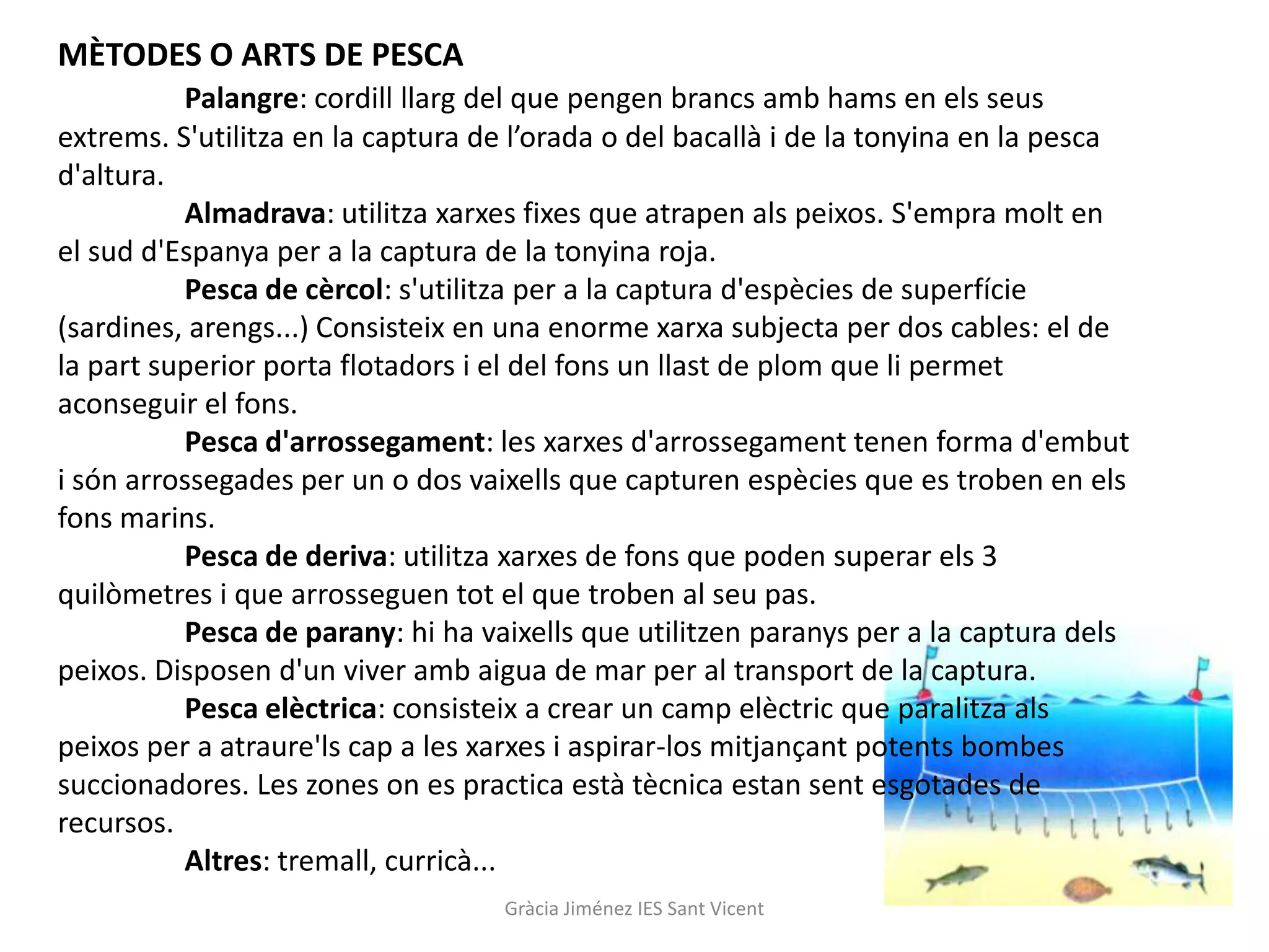 MÈTODES O ARTS DE PESCA
          Palangre: cordill llarg del que pengen brancs amb hams en els seus
extrems. S'utilitza en la captura de l’orada o del bacallà i de la tonyina en la pesca
d'altura.
          Almadrava: utilitza xarxes fixes que atrapen als peixos. S'empra molt en
el sud d'Espanya per a la captura de la tonyina roja.
          Pesca de cèrcol: s'utilitza per a la captura d'espècies de superfície
(sardines, arengs...) Consisteix en una enorme xarxa subjecta per dos cables: el de
la part superior porta flotadors i el del fons un llast de plom que li permet
aconseguir el fons.
          Pesca d'arrossegament: les xarxes d'arrossegament tenen forma d'embut
i són arrossegades per un o dos vaixells que capturen espècies que es troben en els
fons marins.
          Pesca de deriva: utilitza xarxes de fons que poden superar els 3
quilòmetres i que arrosseguen tot el que troben al seu pas.
          Pesca de parany: hi ha vaixells que utilitzen paranys per a la captura dels
peixos. Disposen d'un viver amb aigua de mar per al transport de la captura.
          Pesca elèctrica: consisteix a crear un camp elèctric que paralitza als
peixos per a atraure'ls cap a les xarxes i aspirar-los mitjançant potents bombes
succionadores. Les zones on es practica està tècnica estan sent esgotades de
recursos.
          Altres: tremall, curricà...
                                   Gràcia Jiménez IES Sant Vicent
 