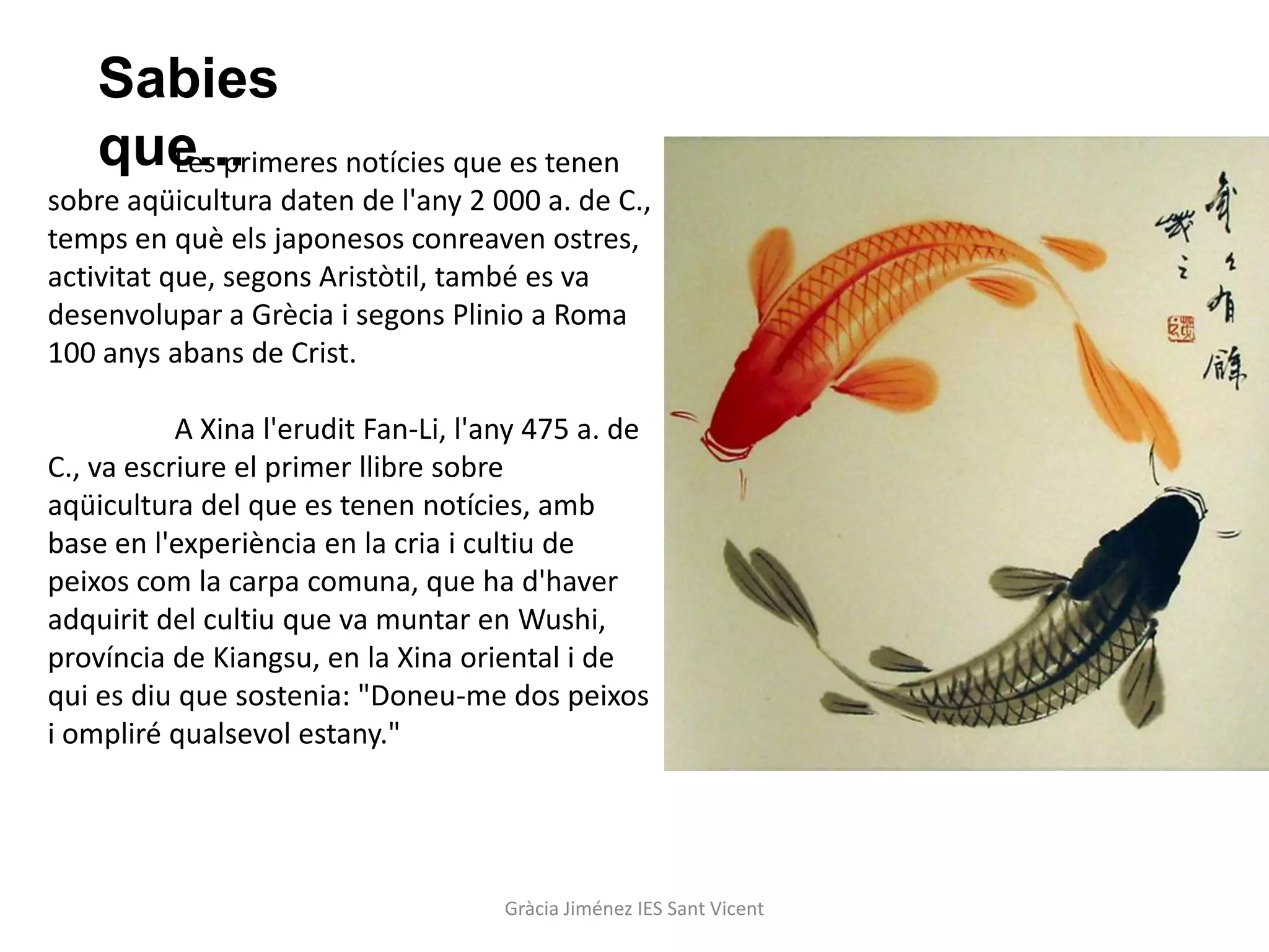 Sabies
    que...
      Les primeres notícies que es tenen
sobre aqüicultura daten de l'any 2 000 a. de C.,
temps en què els japonesos conreaven ostres,
activitat que, segons Aristòtil, també es va
desenvolupar a Grècia i segons Plinio a Roma
100 anys abans de Crist.

           A Xina l'erudit Fan-Li, l'any 475 a. de
C., va escriure el primer llibre sobre
aqüicultura del que es tenen notícies, amb
base en l'experiència en la cria i cultiu de
peixos com la carpa comuna, que ha d'haver
adquirit del cultiu que va muntar en Wushi,
província de Kiangsu, en la Xina oriental i de
qui es diu que sostenia: "Doneu-me dos peixos
i ompliré qualsevol estany."




                                     Gràcia Jiménez IES Sant Vicent
 