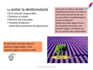 Per evitar la desforestació                                   Com que no vivim a una zona
                                                                d’explotació forestal, tal volta no
  Cal un consum responsable:                                    som massa conscients de com
  Estalviar al màxim                                           ens pot afectar la desforestació.
  Reciclar tot el possible                                     Tu que en penses?
  Comprar productes                                            Reflexiona sobre aquest tema i
   sostenibles provinents de plantacions                        fes propostes concretes, que
                                                                podríem seguir a l’Institut, per
                                                                fer un consum més responsable.




Si vols bons consells sobre el
consum responsable, visita
aquesta pàgina clicant el ratolí




                                   Gràcia Jiménez IES Sant Vicent
 