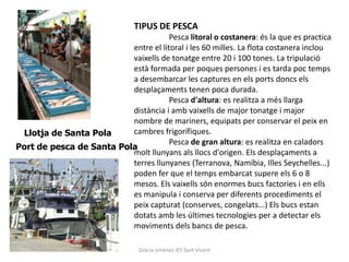 TIPUS DE PESCA
                                      Pesca litoral o costanera: és la que es practica
                          entre el litoral i les 60 milles. La flota costanera inclou
                          vaixells de tonatge entre 20 i 100 tones. La tripulació
                          està formada per poques persones i es tarda poc temps
                          a desembarcar les captures en els ports doncs els
                          desplaçaments tenen poca durada.
                                      Pesca d'altura: es realitza a més llarga
                          distància i amb vaixells de major tonatge i major
                          nombre de mariners, equipats per conservar el peix en
 Llotja de Santa Pola     cambres frigorífiques.
                                      Pesca de gran altura: es realitza en caladors
Port de pesca de Santa Pola
                          molt llunyans als llocs d'origen. Els desplaçaments a
                          terres llunyanes (Terranova, Namíbia, Illes Seychelles...)
                          poden fer que el temps embarcat supere els 6 o 8
                          mesos. Els vaixells són enormes bucs factories i en ells
                          es manipula i conserva per diferents procediments el
                          peix capturat (conserves, congelats...) Els bucs estan
                          dotats amb les últimes tecnologies per a detectar els
                          moviments dels bancs de pesca.

                                 Gràcia Jiménez IES Sant Vicent
 
