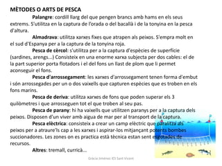 MÈTODES O ARTS DE PESCA
          Palangre: cordill llarg del que pengen brancs amb hams en els seus
extrems. S'utilitza en la captura de l’orada o del bacallà i de la tonyina en la pesca
d'altura.
          Almadrava: utilitza xarxes fixes que atrapen als peixos. S'empra molt en
el sud d'Espanya per a la captura de la tonyina roja.
          Pesca de cèrcol: s'utilitza per a la captura d'espècies de superfície
(sardines, arengs...) Consisteix en una enorme xarxa subjecta per dos cables: el de
la part superior porta flotadors i el del fons un llast de plom que li permet
aconseguir el fons.
          Pesca d'arrossegament: les xarxes d'arrossegament tenen forma d'embut
i són arrossegades per un o dos vaixells que capturen espècies que es troben en els
fons marins.
          Pesca de deriva: utilitza xarxes de fons que poden superar els 3
quilòmetres i que arrosseguen tot el que troben al seu pas.
          Pesca de parany: hi ha vaixells que utilitzen paranys per a la captura dels
peixos. Disposen d'un viver amb aigua de mar per al transport de la captura.
          Pesca elèctrica: consisteix a crear un camp elèctric que paralitza als
peixos per a atraure'ls cap a les xarxes i aspirar-los mitjançant potents bombes
succionadores. Les zones on es practica està tècnica estan sent esgotades de
recursos.
          Altres: tremall, curricà...
                                   Gràcia Jiménez IES Sant Vicent
 