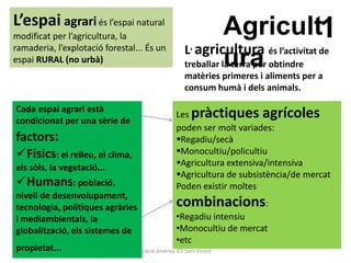 L’espai agrari és l’espai natural
modificat per l’agricultura, la                            Agricult1
ramaderia, l’explotació forestal... És un           L agricultura          és l’activitat de
espai RURAL (no urbà)
                                                       ’
                                                           ura
                                                    treballar la terra per obtindre
                                                    matèries primeres i aliments per a
                                                    consum humà i dels animals.

Cada espai agrari està
                                                 Les pràctiques agrícoles
condicionat per una sèrie de
                                                 poden ser molt variades:
factors:                                         Regadiu/secà
Físics: el relleu, el clima,                    Monocultiu/policultiu
els sòls, la vegetació...                        Agricultura extensiva/intensiva
                                                 Agricultura de subsistència/de mercat
Humans: població,                               Poden existir moltes
nivell de desenvolupament,
tecnologia, polítiques agràries                  combinacions:
i mediambientals, la                             •Regadiu intensiu
globalització, els sistemes de                   •Monocultiu de mercat
                                                 •etc
propietat...                      Gràcia Jiménez IES Sant Vicent
 