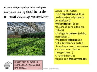 Actualment, els països desenvolupats
practiquen una agricultura               de              CARACTERÍSTIQUES:
                                                         •Gran especialització de la
mercat d’elevada productivitat.                          producció (un sol producte
                                                         per explotació)
                                                         •Mecanització (ús de
                                                         maquinària per a diferents
                                                         treballs)
                                                         •Ús d’agents químics (adobs,
                                                         insecticides...)
                                                         •Modernes tècniques de
                                                         cultiu (hivernacles, cultius
                                                         hidropònics, en arena... , nous
                                                         sistemes de rec, llavors
                                                         transgèniques...)
                                                         •I, naturalment, es
                                                         requereixen grans inversions
        FES UN CLIC AL RATOLÍ I
        COMENTA LA PÀGINA QUE
        HAS TROBAT.             Gràcia Jiménez IES Sant Vicent
 
