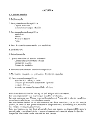 ANATOMÍA
T 7. Sistema muscular
1. Tejido muscular
2. Estructura del músculo esquelético.
Órganos musculares
Estructura microscópica y función
3. Funciones del músculo esquelético
Movimiento
Postura
Producción de calor
Fatiga
4. Papel de otros sistemas corporales en el movimiento
5. Unidad motora
6. Estímulo muscular
7.Tipos de contracción del músculo esquelético
Contracciones espasmódica y tetánica
Contracción isotónica
Contracción isométrica
8. Efectos del ejercicio sobre los músculos esqueléticos
9. Movimientos producidos por contracciones del músculo esquelético
10. Grupos musculares esqueléticos
Músculos de la cabeza y el cuello
Músculos que mueven las extremidades superiores
Músculos del tronco
Músculos que mueven las extremidades inferiores
Revisar el sistema muscular del tema 4 y los tipos de tejido muscular del tema 3.
Este tema se centra sobre todo en el músculo esquelético o voluntario.
Para una persona de unos 55kg de peso, casi la mitad son de "carne roja" o músculo esquelético,
que se inserta en los huesos y permite el movimiento.
Este movimiento consiste en un acortamiento de las fibras musculares y se necesita energía
química, en forma de ATP, que se transforma en energía mecánica, movimiento,y este proceso es
más eficiente con oxígeno, en aerobiosis.
Estos movimientos, que van desde el parpadeo hasta una carrera, son imprescindibles para la
supervivencia, ya que el movimiento es una parte importante del proceso de adaptación al medio.
Los prefijos relacionados con los músculos son mio- y sarco-
 